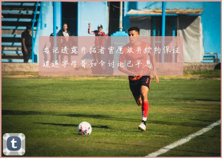 名记透露开拓者曾愿放弃续约保证追逐字母哥如今讨论已平息