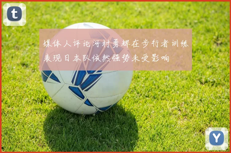媒体人评论河村勇辉在步行者训练表现日本队依然强势未受影响