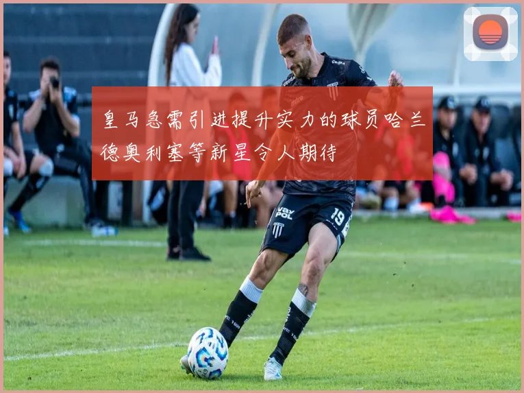 皇马急需引进提升实力的球员哈兰德奥利塞等新星令人期待