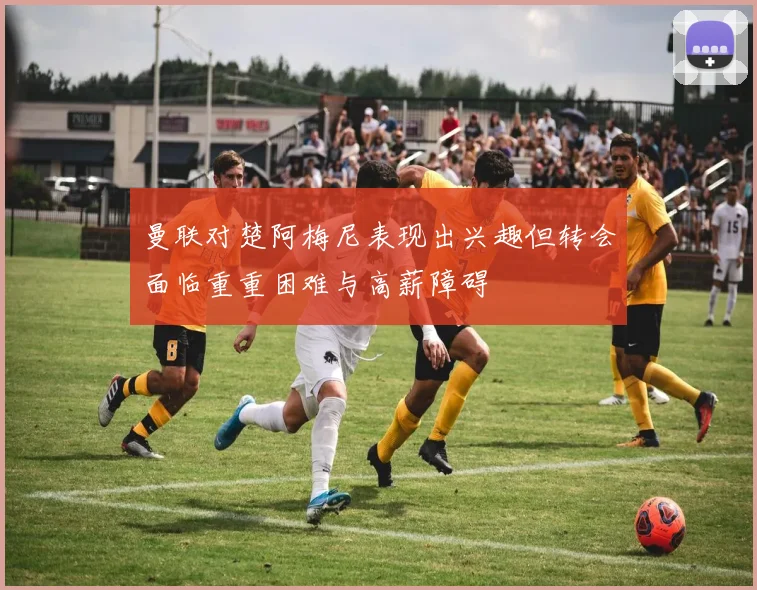 曼联对楚阿梅尼表现出兴趣但转会面临重重困难与高薪障碍