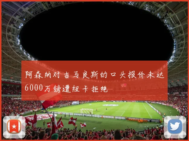 阿森纳对吉马良斯的口头报价未达6000万镑遭纽卡拒绝