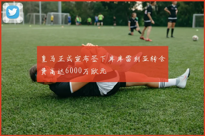 皇马正式宣布签下库库雷利亚转会费高达6000万欧元