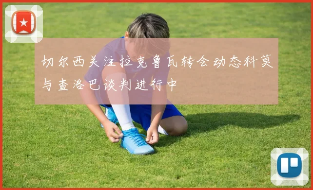 切尔西关注拉克鲁瓦转会动态科莫与查洛巴谈判进行中