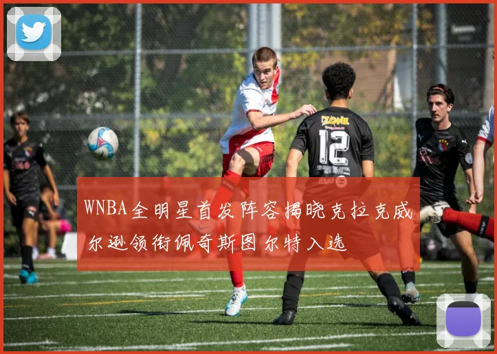 WNBA全明星首发阵容揭晓克拉克威尔逊领衔佩奇斯图尔特入选