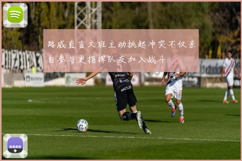 路威直言文班主动挑起冲突不仅亲自参与更指挥队友加入战斗