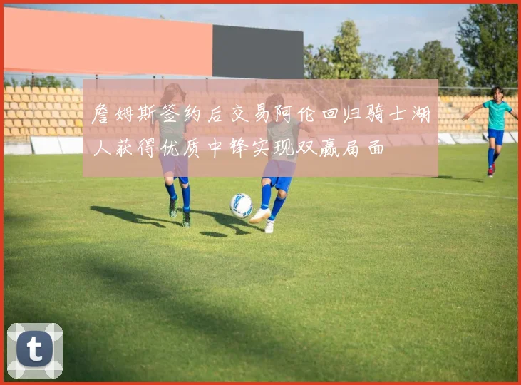詹姆斯签约后交易阿伦回归骑士湖人获得优质中锋实现双赢局面