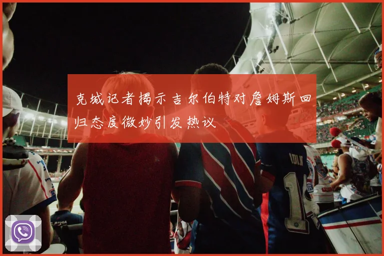 克城记者揭示吉尔伯特对詹姆斯回归态度微妙引发热议