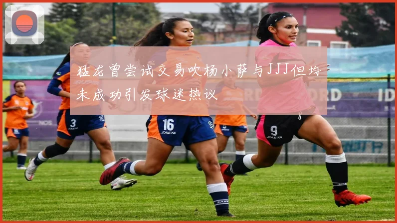 猛龙曾尝试交易吹杨小萨与JJJ但均未成功引发球迷热议
