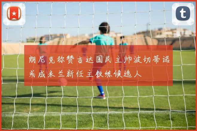 朗尼克称赞吉达国民主帅波切蒂诺或成米兰新任主教练候选人