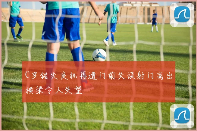 C罗错失良机再遭门前失误射门高出横梁令人失望
