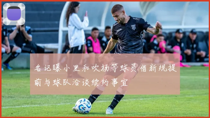名记曝小里和吹杨等球员借新规提前与球队洽谈续约事宜