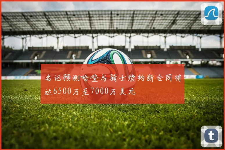 名记预测哈登与骑士续约新合同将达6500万至7000万美元