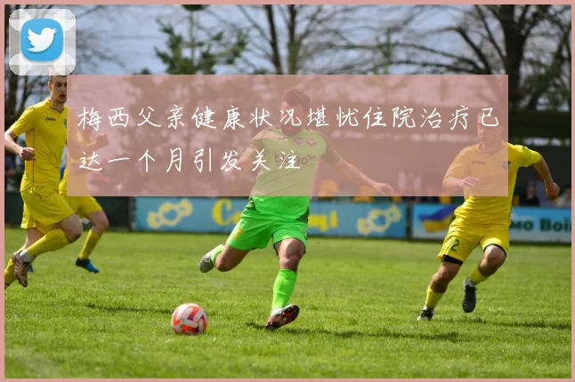 梅西父亲健康状况堪忧住院治疗已达一个月引发关注