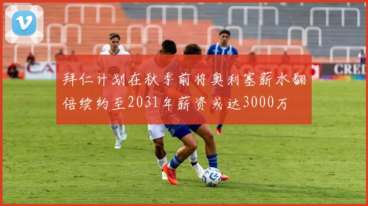 拜仁计划在秋季前将奥利塞薪水翻倍续约至2031年薪资或达3000万