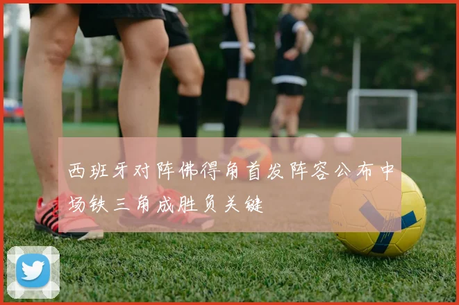 西班牙对阵佛得角首发阵容公布中场铁三角成胜负关键
