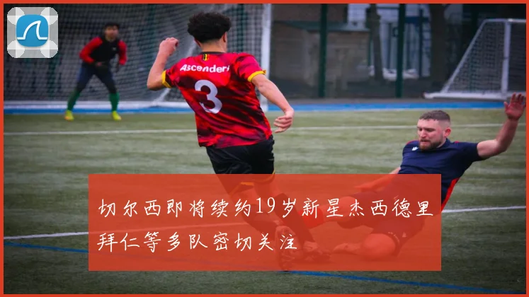 切尔西即将续约19岁新星杰西德里拜仁等多队密切关注