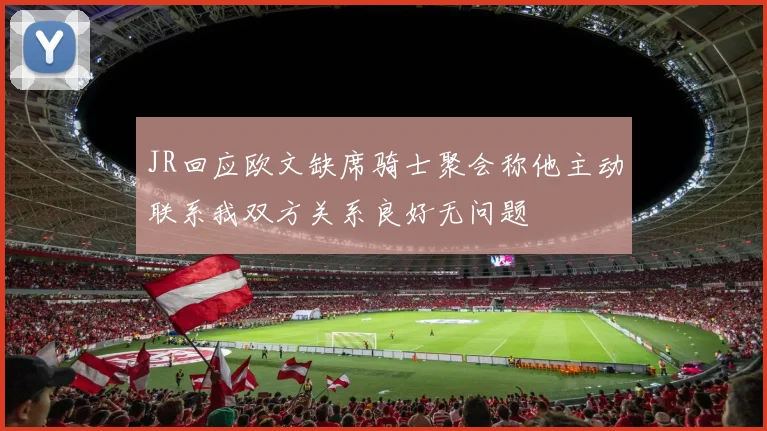 JR回应欧文缺席骑士聚会称他主动联系我双方关系良好无问题