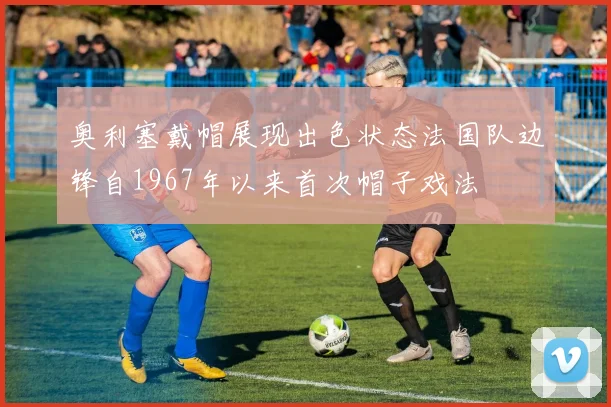 奥利塞戴帽展现出色状态法国队边锋自1967年以来首次帽子戏法